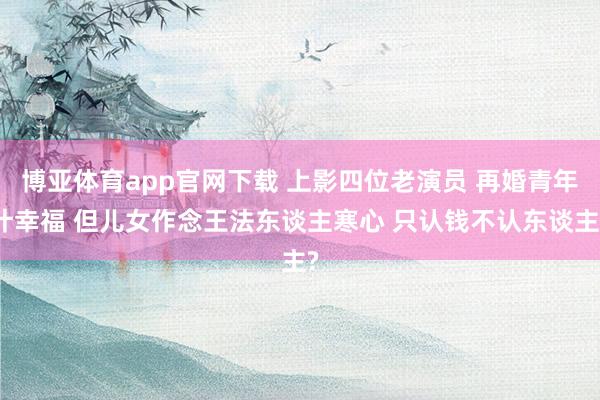 博亚体育app官网下载 上影四位老演员 再婚青年计幸福 但儿女作念王法东谈主寒心 只认钱不认东谈主?