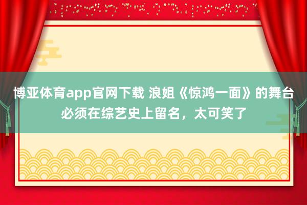 博亚体育app官网下载 浪姐《惊鸿一面》的舞台必须在综艺史上留名,太可笑了