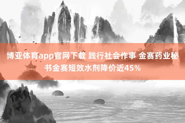 博亚体育app官网下载 践行社会作事 金赛药业秘书金赛短效水剂降价近45%