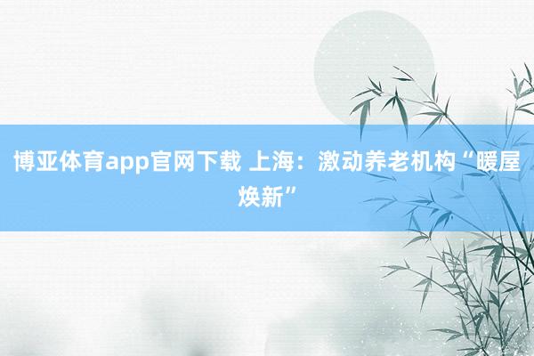 博亚体育app官网下载 上海:激动养老机构“暖屋焕新”