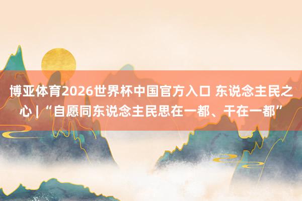 博亚体育2026世界杯中国官方入口 东说念主民之心 | “自愿同东说念主民思在一都、干在一都”