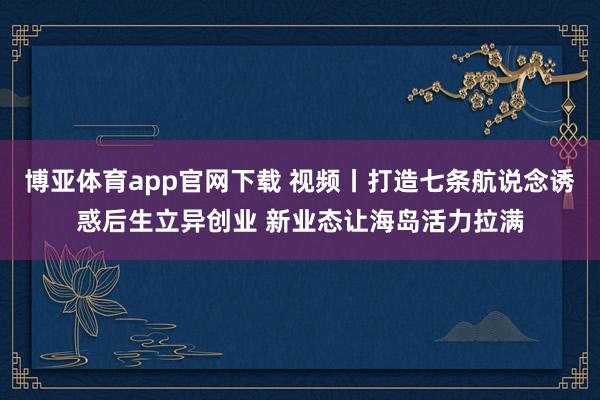 博亚体育app官网下载 视频丨打造七条航说念诱惑后生立异创业 新业态让海岛活力拉满