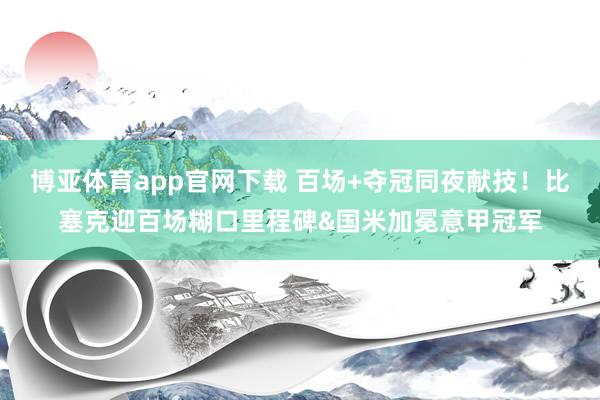 博亚体育app官网下载 百场+夺冠同夜献技!比塞克迎百场糊口里程碑&国米加冕意甲冠军