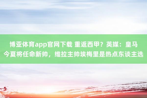 博亚体育app官网下载 重返西甲?英媒:皇马今夏将任命新帅,维拉主帅埃梅里是热点东谈主选