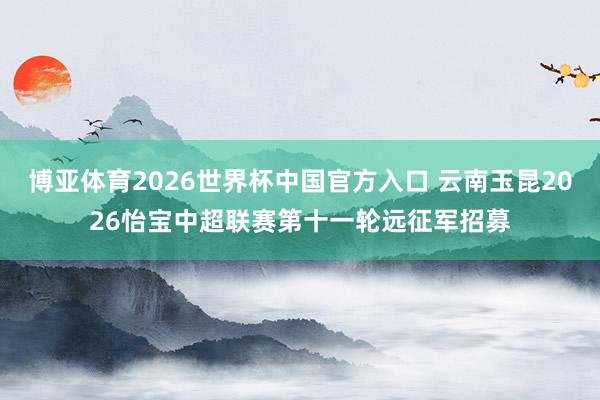 博亚体育2026世界杯中国官方入口 云南玉昆2026怡宝中超联赛第十一轮远征军招募