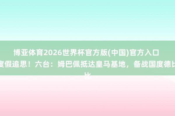 博亚体育2026世界杯官方版(中国)官方入口 度假追思！六台：姆巴佩抵达皇马基地，备战国度德比