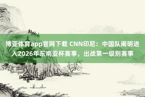 博亚体育app官网下载 CNN印尼：中国队阐明进入2026年东南亚杯赛事，出战第一级别赛事