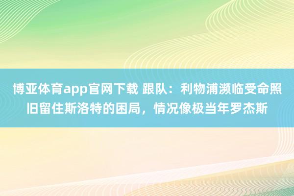 博亚体育app官网下载 跟队:利物浦濒临受命照旧留住斯洛特的困局,情况像极当年罗杰斯