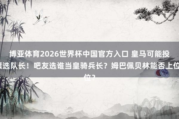 博亚体育2026世界杯中国官方入口 皇马可能投票选队长！吧友选谁当皇骑兵长？姆巴佩贝林能否上位？