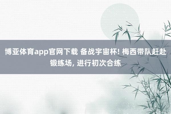 博亚体育app官网下载 备战宇宙杯! 梅西带队赶赴锻练场， 进行初次合练