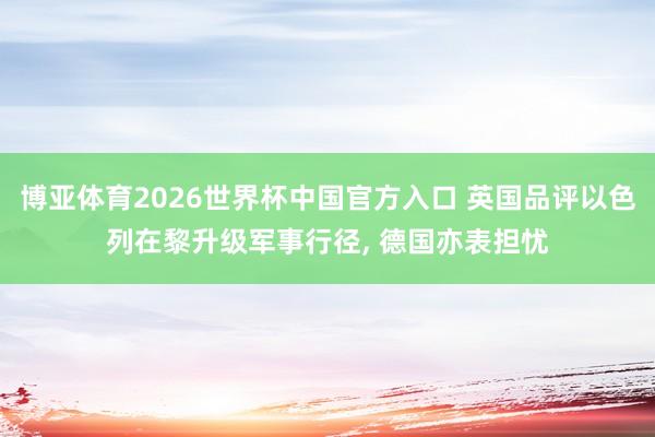 博亚体育2026世界杯中国官方入口 英国品评以色列在黎升级军事行径, 德国亦表担忧