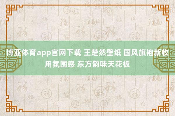 博亚体育app官网下载 王楚然壁纸 国风旗袍新收用氛围感 东方韵味天花板