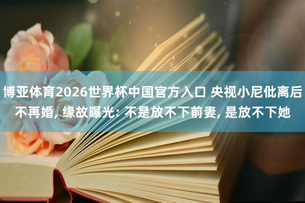 博亚体育2026世界杯中国官方入口 央视小尼仳离后不再婚， 缘故曝光: 不是放不下前妻， 是放不下她