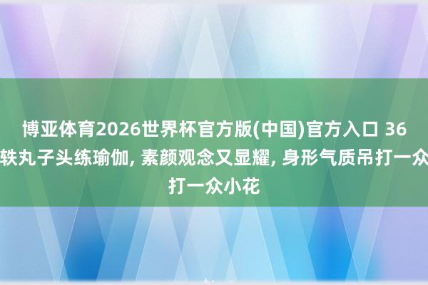 博亚体育2026世界杯官方版(中国)官方入口 36岁宋轶丸子头练瑜伽, 素颜观念又显耀, 身形气质吊打一众小花