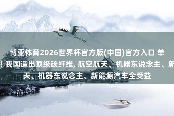 博亚体育2026世界杯官方版(中国)官方入口 单丝拉动10吨卡车! 我国造出顶级碳纤维, 航空航天、机器东说念主、新能源汽车全受益