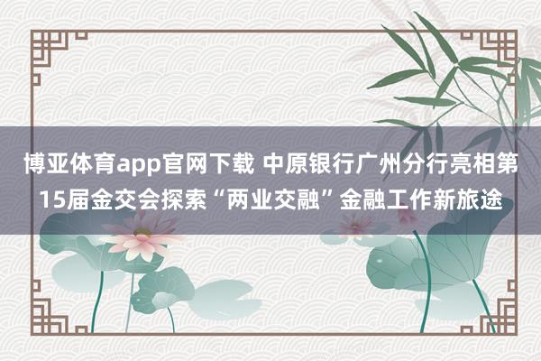 博亚体育app官网下载 中原银行广州分行亮相第15届金交会探索“两业交融”金融工作新旅途