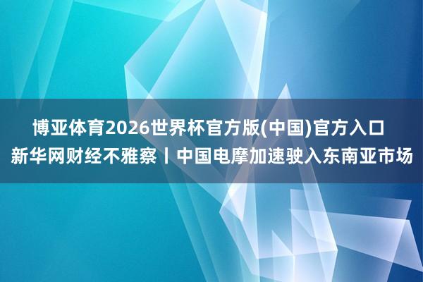博亚体育2026世界杯官方版(中国)官方入口 新华网财经不雅察丨中国电摩加速驶入东南亚市场
