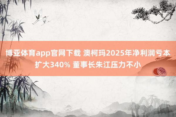 博亚体育app官网下载 澳柯玛2025年净利润亏本扩大340% 董事长朱江压力不小