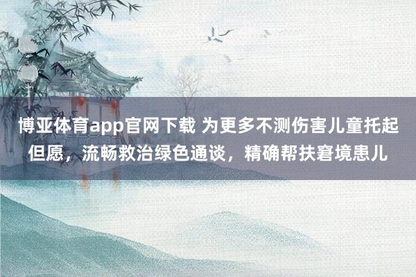博亚体育app官网下载 为更多不测伤害儿童托起但愿,流畅救治绿色通谈,精确帮扶窘境患儿
