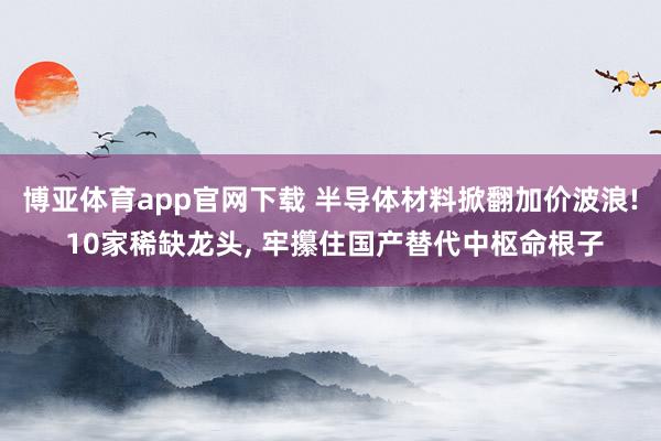 博亚体育app官网下载 半导体材料掀翻加价波浪! 10家稀缺龙头, 牢攥住国产替代中枢命根子
