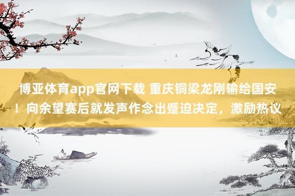 博亚体育app官网下载 重庆铜梁龙刚输给国安!向余望赛后就发声作念出蹙迫决定,激励热议