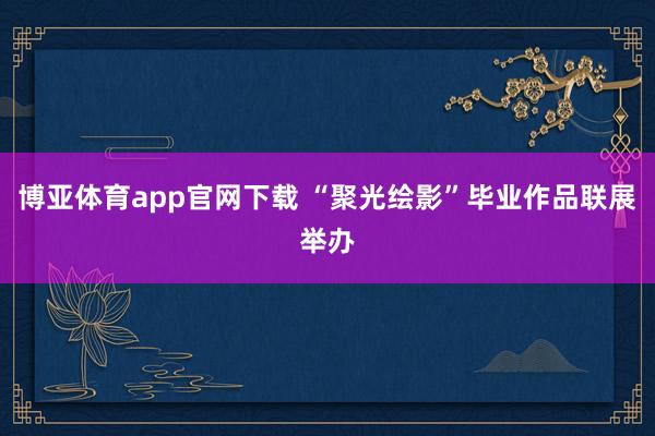 博亚体育app官网下载 “聚光绘影”毕业作品联展举办