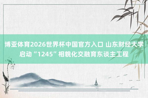 博亚体育2026世界杯中国官方入口 山东财经大学启动“1245”相貌化交融育东谈主工程