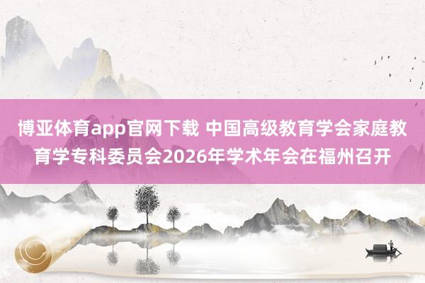 博亚体育app官网下载 中国高级教育学会家庭教育学专科委员会2026年学术年会在福州召开
