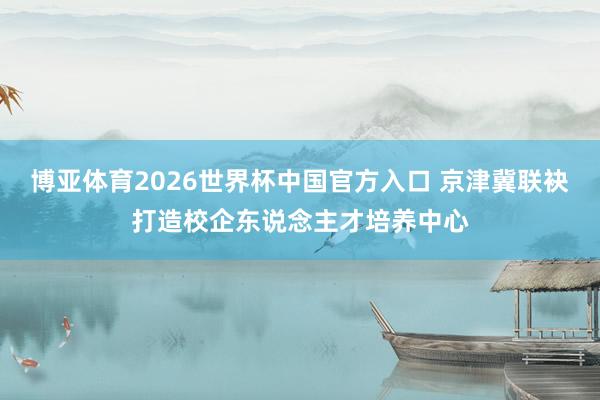 博亚体育2026世界杯中国官方入口 京津冀联袂打造校企东说念主才培养中心