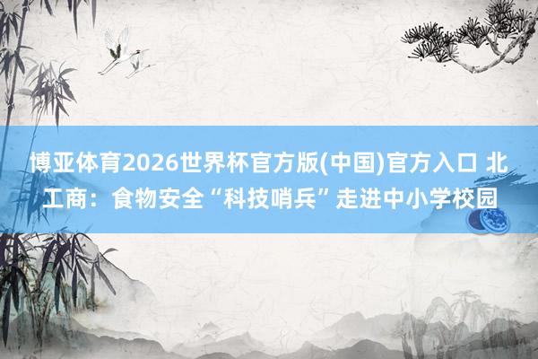 博亚体育2026世界杯官方版(中国)官方入口 北工商:食物安全“科技哨兵”走进中小学校园