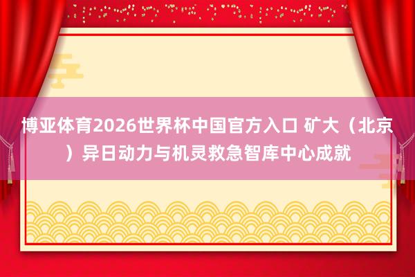 博亚体育2026世界杯中国官方入口 矿大(北京)异日动力与机灵救急智库中心成就