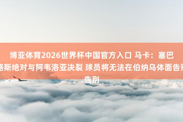 博亚体育2026世界杯中国官方入口 马卡:塞巴略斯绝对与阿韦洛亚决裂 球员将无法在伯纳乌体面告别