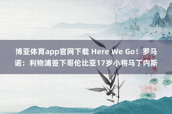 博亚体育app官网下载 Here We Go!罗马诺:利物浦签下哥伦比亚17岁小将马丁内斯