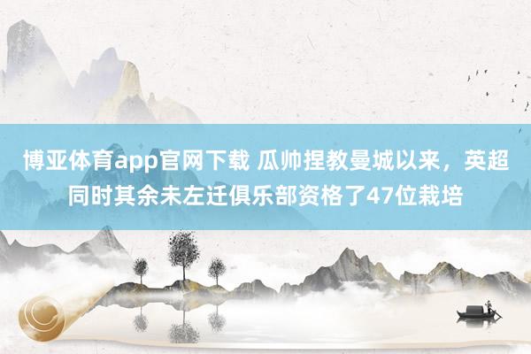博亚体育app官网下载 瓜帅捏教曼城以来，英超同时其余未左迁俱乐部资格了47位栽培