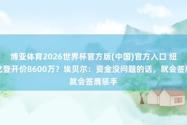博亚体育2026世界杯官方版(中国)官方入口 纽卡为戈登开价8600万?埃贝尔:资金没问题的话,就会签膺惩手