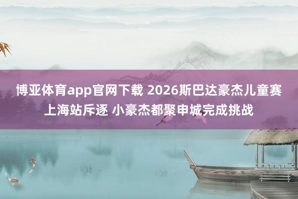 博亚体育app官网下载 2026斯巴达豪杰儿童赛上海站斥逐 小豪杰都聚申城完成挑战