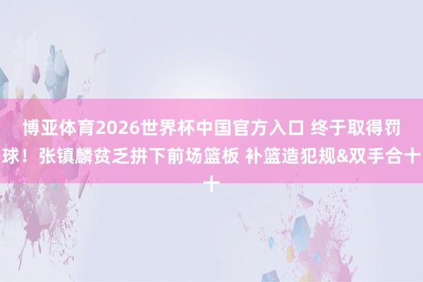 博亚体育2026世界杯中国官方入口 终于取得罚球！张镇麟贫乏拼下前场篮板 补篮造犯规&双手合十