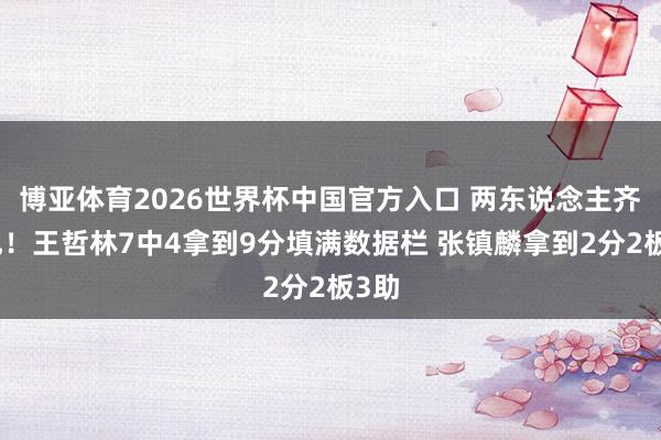 博亚体育2026世界杯中国官方入口 两东说念主齐三犯！王哲林7中4拿到9分填满数据栏 张镇麟拿到2分2板3助