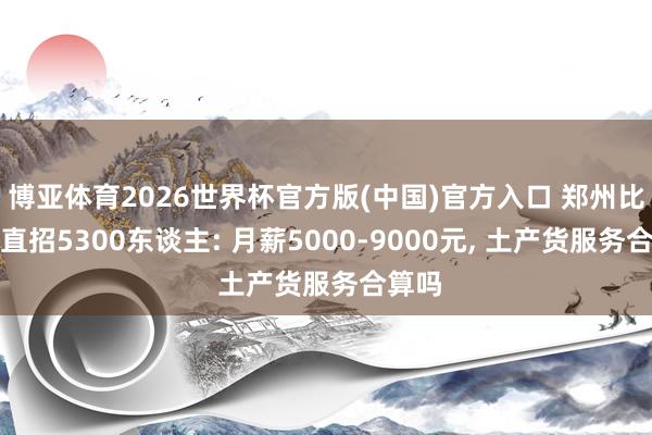 博亚体育2026世界杯官方版(中国)官方入口 郑州比亚迪直招5300东谈主: 月薪5000-9000元， 土产货服务合算吗