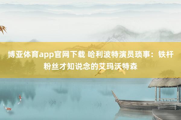 博亚体育app官网下载 哈利波特演员琐事:铁杆粉丝才知说念的艾玛沃特森