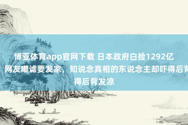 博亚体育app官网下载 日本政府白捡1292亿遗产?网友嘲谑要发家,知说念真相的东说念主却吓得后背发凉