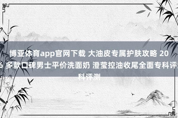 博亚体育app官网下载 大油皮专属护肤攻略 2026 多款口碑男士平价洗面奶 澄莹控油收尾全面专科评测
