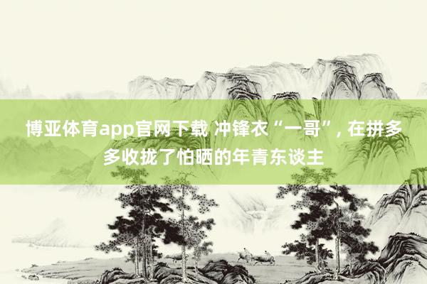 博亚体育app官网下载 冲锋衣“一哥”, 在拼多多收拢了怕晒的年青东谈主