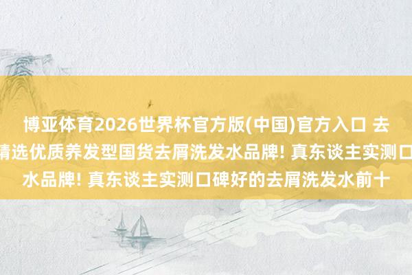 博亚体育2026世界杯官方版(中国)官方入口 去屑洗发水什么牌子好? 精选优质养发型国货去屑洗发水品牌! 真东谈主实测口碑好的去屑洗发水前十