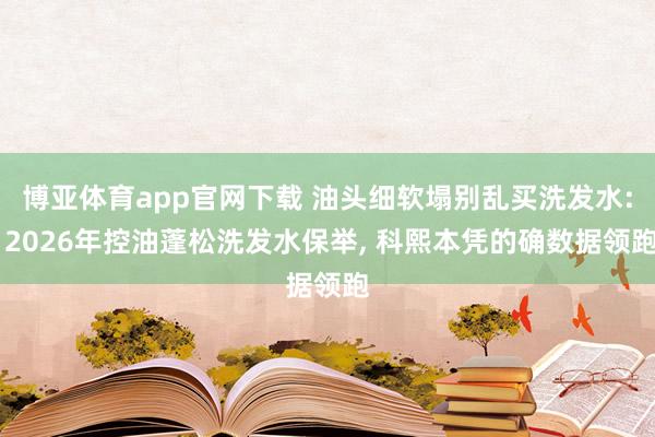 博亚体育app官网下载 油头细软塌别乱买洗发水: 2026年控油蓬松洗发水保举, 科熙本凭的确数据领跑