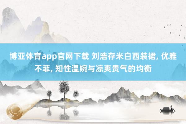 博亚体育app官网下载 刘浩存米白西装裙, 优雅不菲, 知性温婉与凉爽贵气的均衡