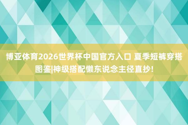 博亚体育2026世界杯中国官方入口 夏季短裤穿搭图鉴|神级搭配懒东说念主径直抄!