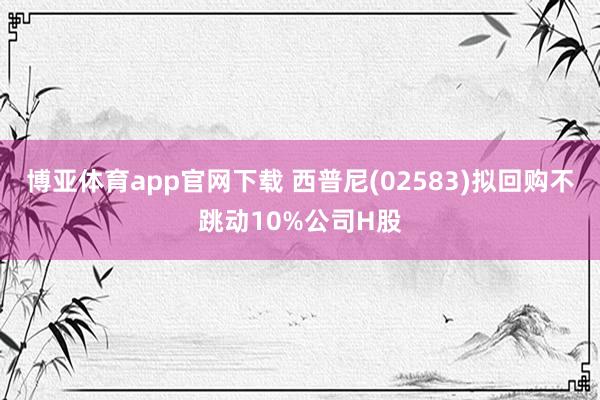 博亚体育app官网下载 西普尼(02583)拟回购不跳动10%公司H股