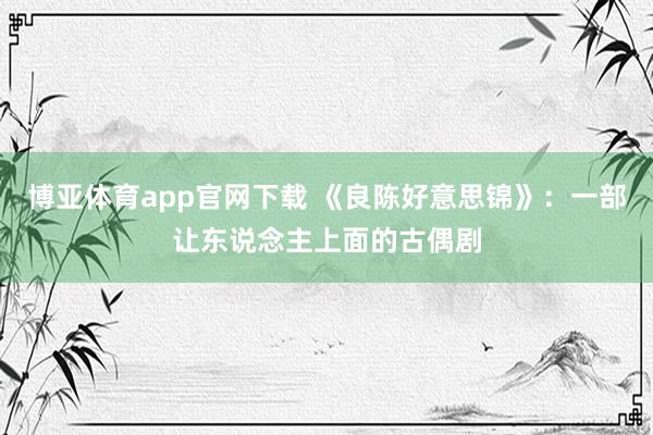 博亚体育app官网下载 《良陈好意思锦》:一部让东说念主上面的古偶剧