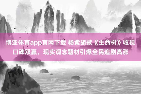 博亚体育app官网下载 杨紫胡歌《生命树》收视口碑双赢,现实观念题材引爆全民追剧高涨